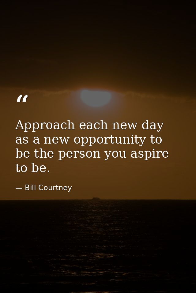 Approach each new day as a new opportunity to be the person you aspire to be. — Bill Courtney