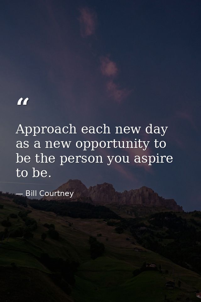 Approach each new day as a new opportunity to be the person you aspire to be. — Bill Courtney