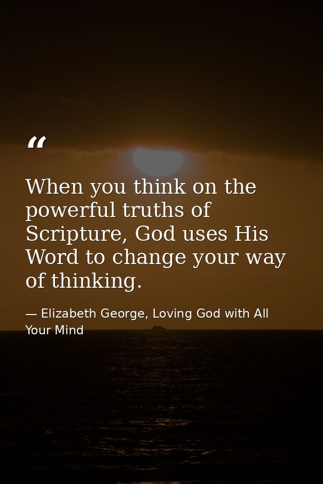 When you think on the powerful truths of Scripture, God uses His Word to change your way of thinking. — Elizabeth George, Loving God with All Your Mind