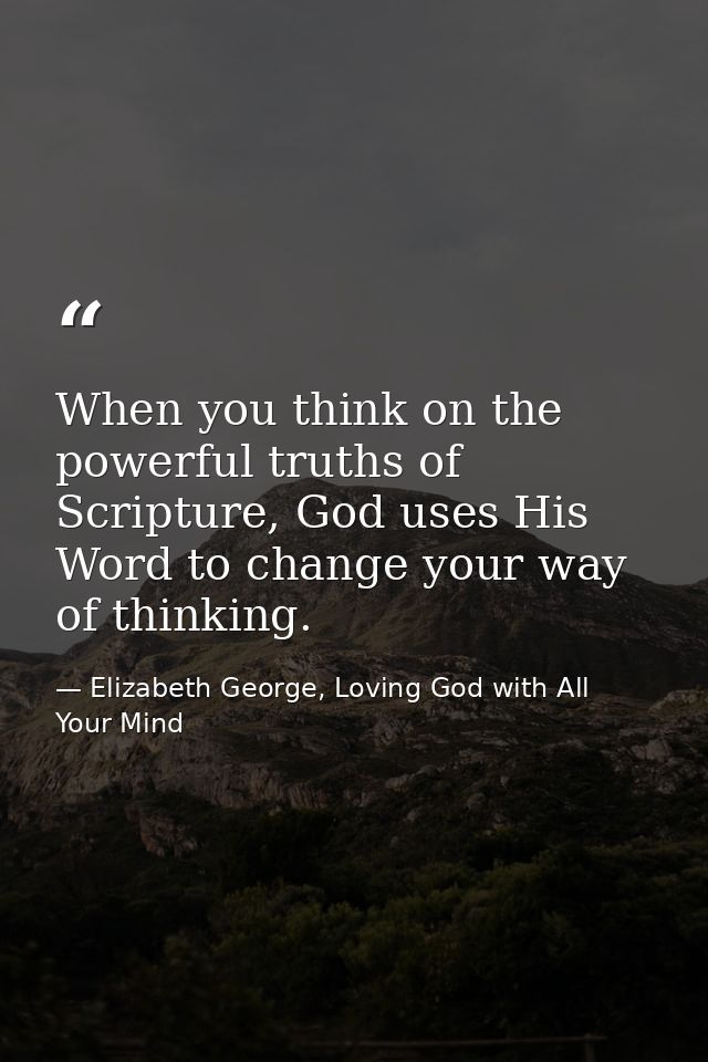 When you think on the powerful truths of Scripture, God uses His Word to change your way of thinking. — Elizabeth George, Loving God with All Your Mind