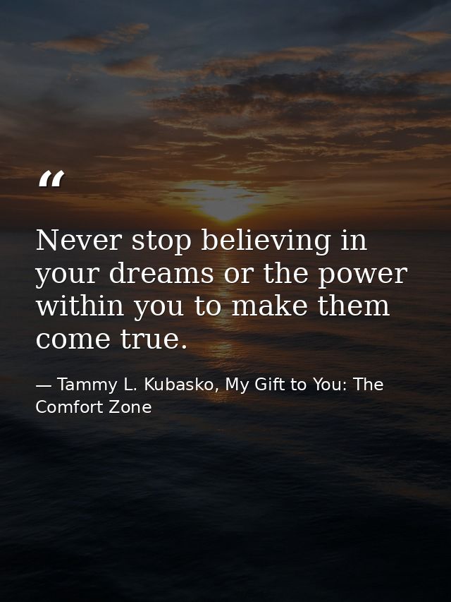 Never stop believing in your dreams or the power within you to make them come true. — Tammy L. Kubasko, My Gift to You: The Comfort Zone