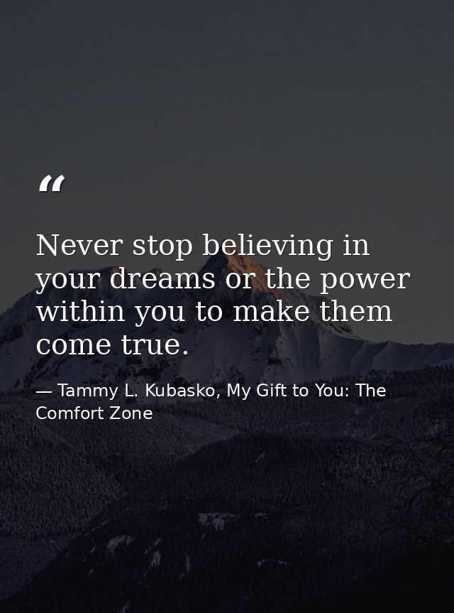Never stop believing in your dreams or the power within you to make them come true. — Tammy L. Kubasko, My Gift to You: The Comfort Zone