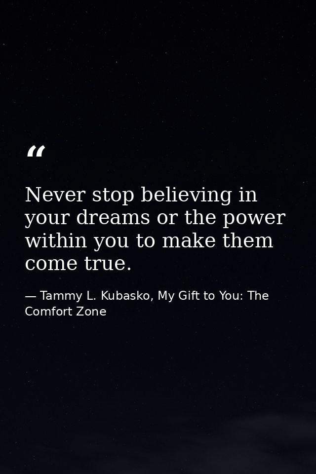Never stop believing in your dreams or the power within you to make them come true. — Tammy L. Kubasko, My Gift to You: The Comfort Zone