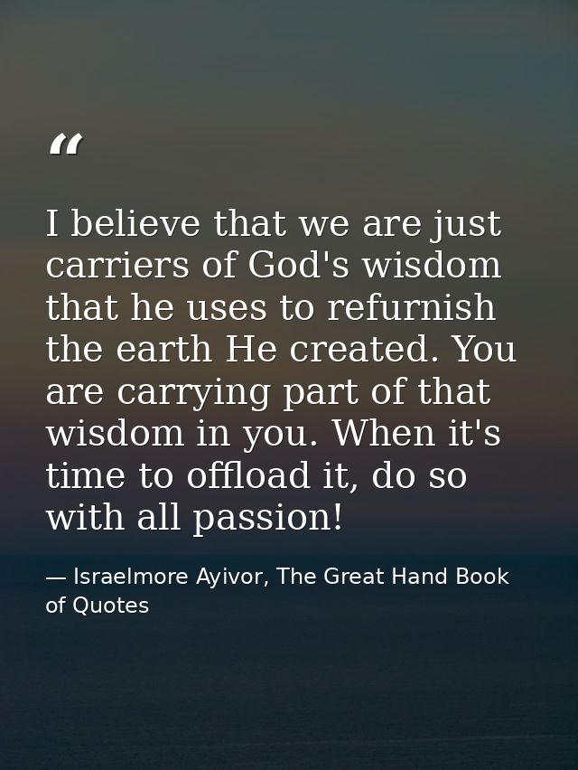 I believe that we are just carriers of God's wisdom that he uses to refurnish the earth He created. You are carrying par — Israelmore Ayivor, The Great Hand Book of Quotes