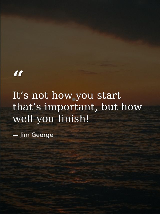 It’s not how you start that’s important, but how well you finish! — Jim George