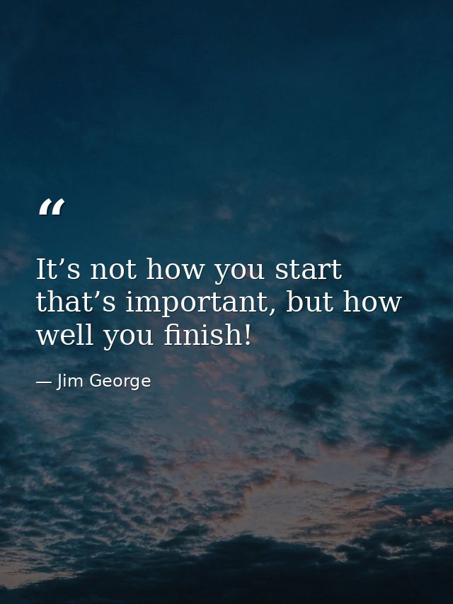 It’s not how you start that’s important, but how well you finish! — Jim George