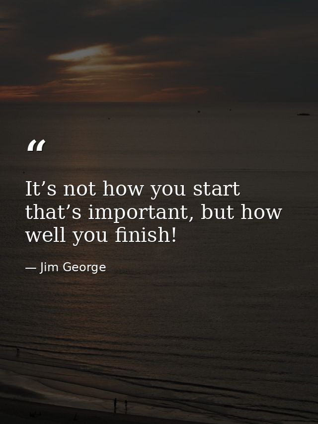 It’s not how you start that’s important, but how well you finish! — Jim George
