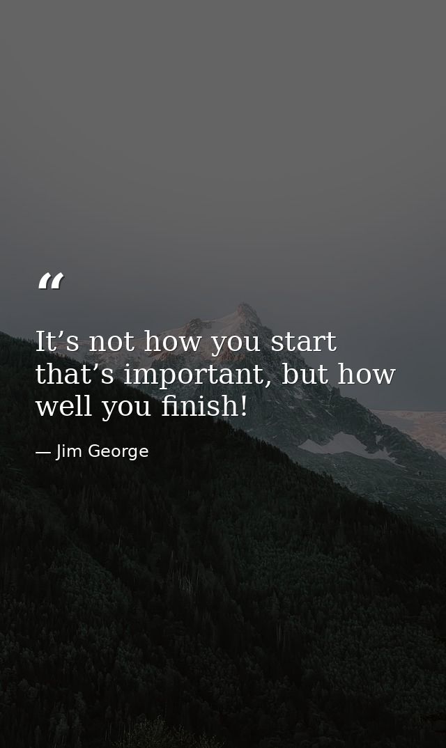 It’s not how you start that’s important, but how well you finish! — Jim George