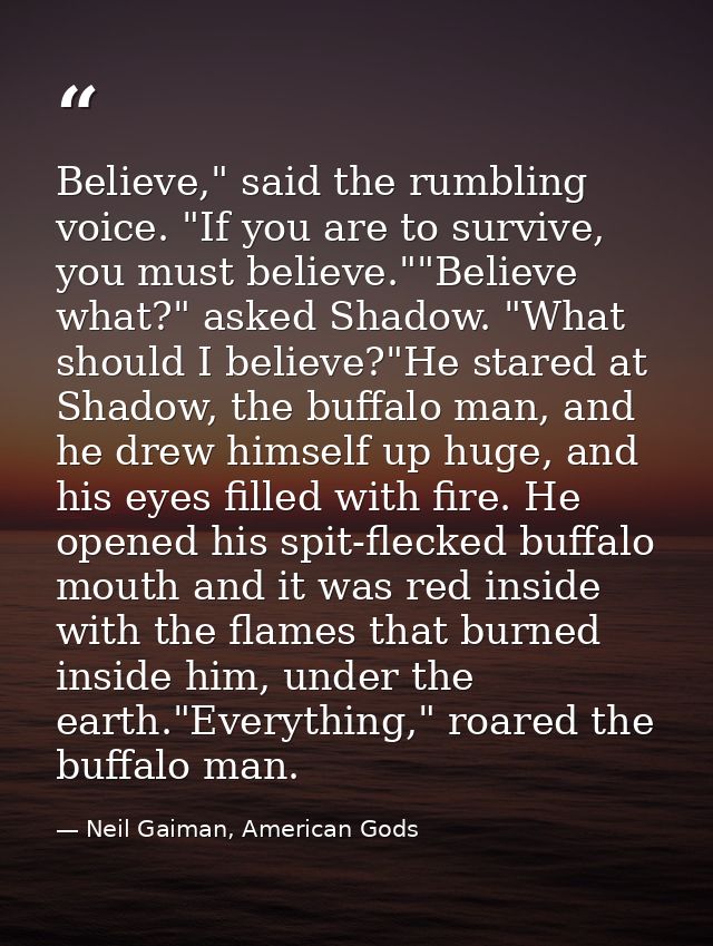 Believe," said the rumbling voice. "If you are to survive, you must believe.""Believe what?" asked Shadow. "What should  — Neil Gaiman, American Gods
