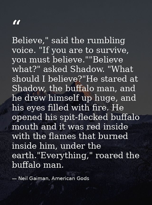 Believe," said the rumbling voice. "If you are to survive, you must believe.""Believe what?" asked Shadow. "What should  — Neil Gaiman, American Gods