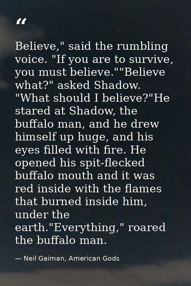 Believe," said the rumbling voice. "If you are to survive, you must believe.""Believe what?" asked Shadow. "What should  — Neil Gaiman, American Gods