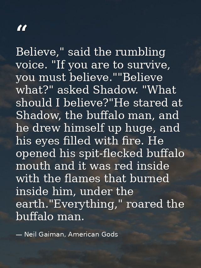 Believe," said the rumbling voice. "If you are to survive, you must believe.""Believe what?" asked Shadow. "What should  — Neil Gaiman, American Gods