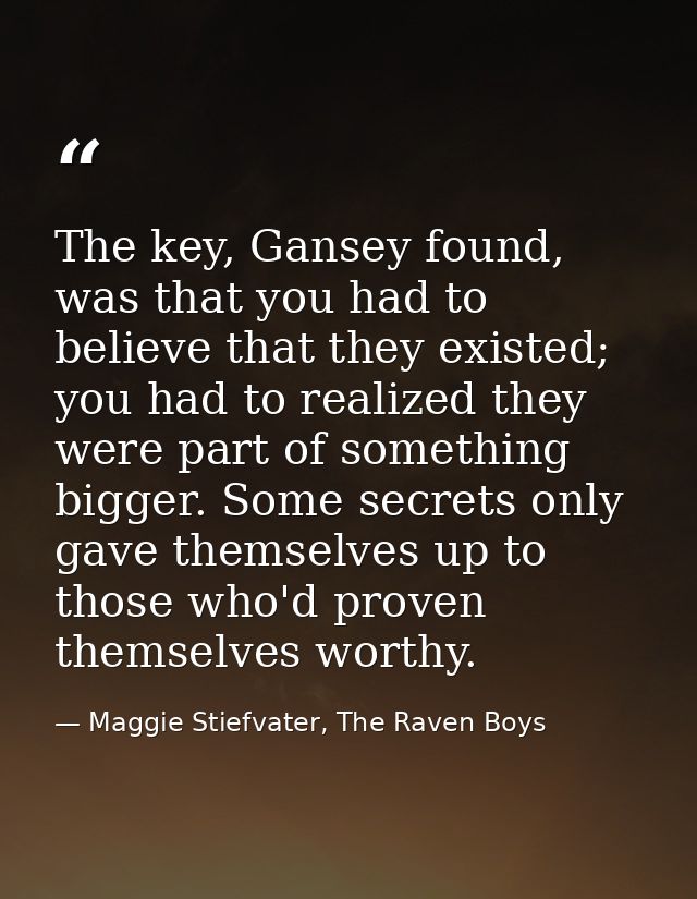 The key, Gansey found, was that you had to believe that they existed; you had to realized they were part of something bi — Maggie Stiefvater, The Raven Boys