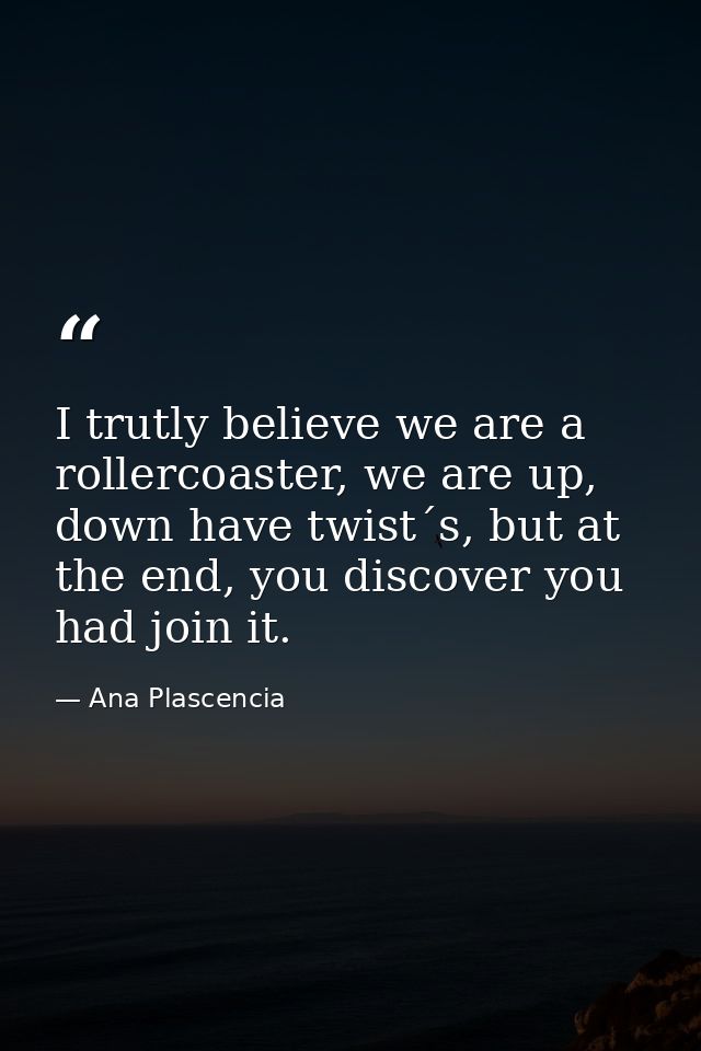 I trutly believe we are a rollercoaster, we are up, down have twist´s, but at the end, you discover you had join it. — Ana Plascencia
