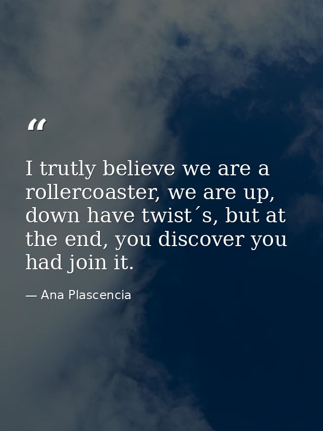 I trutly believe we are a rollercoaster, we are up, down have twist´s, but at the end, you discover you had join it. — Ana Plascencia