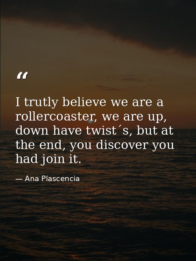 I trutly believe we are a rollercoaster, we are up, down have twist´s, but at the end, you discover you had join it. — Ana Plascencia