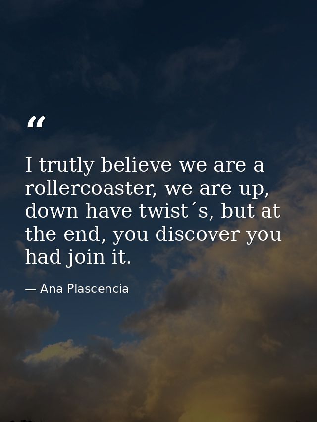 I trutly believe we are a rollercoaster, we are up, down have twist´s, but at the end, you discover you had join it. — Ana Plascencia