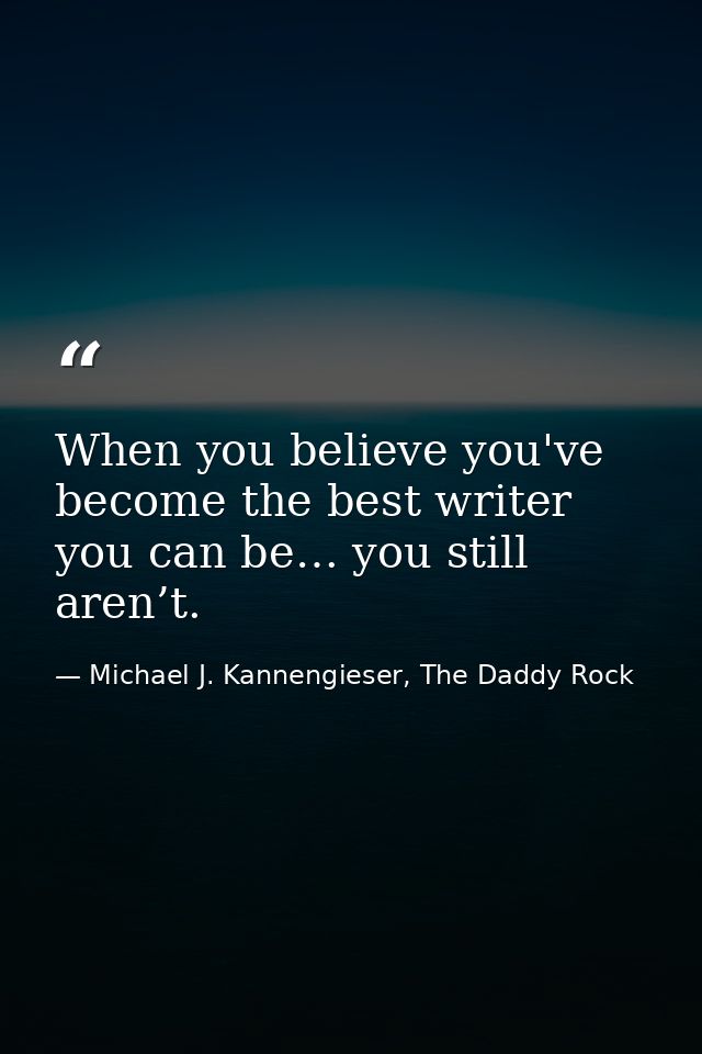 When you believe you've become the best writer you can be… you still aren’t. — Michael J. Kannengieser, The Daddy Rock