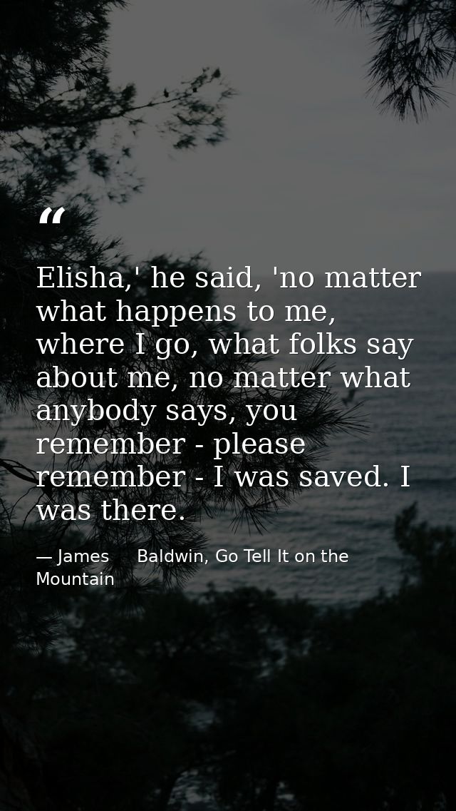 Elisha,' he said, 'no matter what happens to me, where I go, what folks say about me, no matter what anybody says, you r — James     Baldwin, Go Tell It on the Mountain
