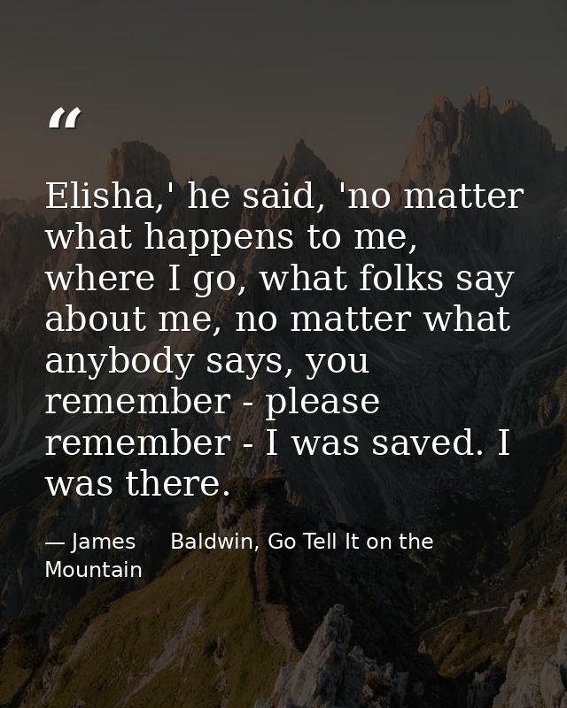 Elisha,' he said, 'no matter what happens to me, where I go, what folks say about me, no matter what anybody says, you r — James     Baldwin, Go Tell It on the Mountain