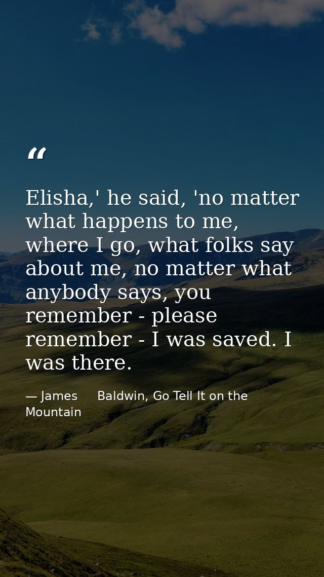 Elisha,' he said, 'no matter what happens to me, where I go, what folks say about me, no matter what anybody says, you r — James     Baldwin, Go Tell It on the Mountain