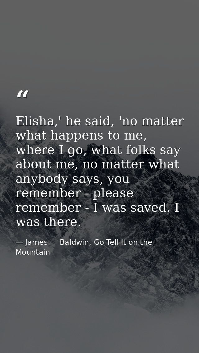 Elisha,' he said, 'no matter what happens to me, where I go, what folks say about me, no matter what anybody says, you r — James     Baldwin, Go Tell It on the Mountain
