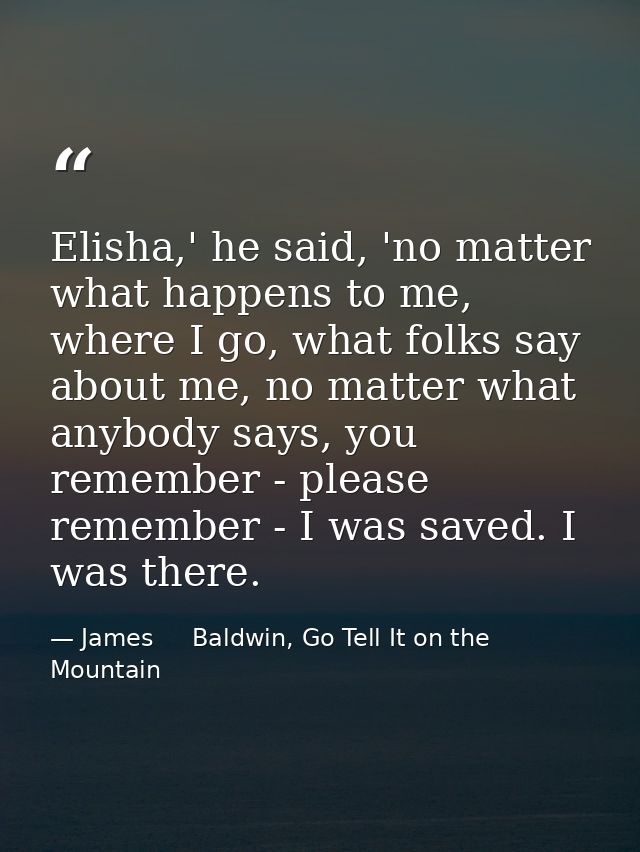 Elisha,' he said, 'no matter what happens to me, where I go, what folks say about me, no matter what anybody says, you r — James     Baldwin, Go Tell It on the Mountain