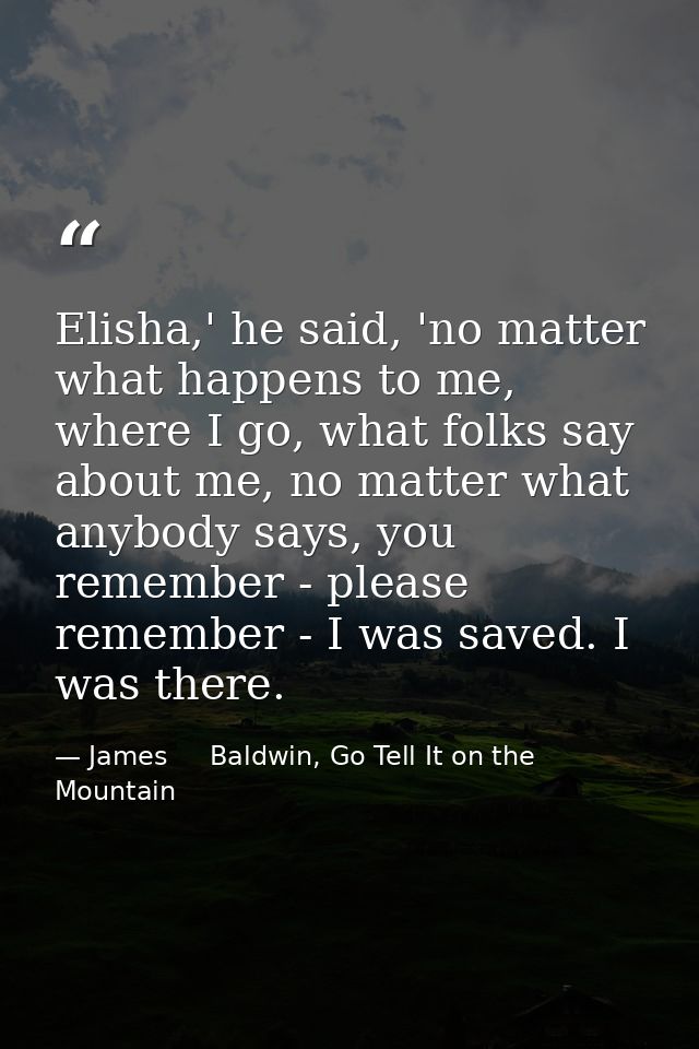 Elisha,' he said, 'no matter what happens to me, where I go, what folks say about me, no matter what anybody says, you r — James     Baldwin, Go Tell It on the Mountain