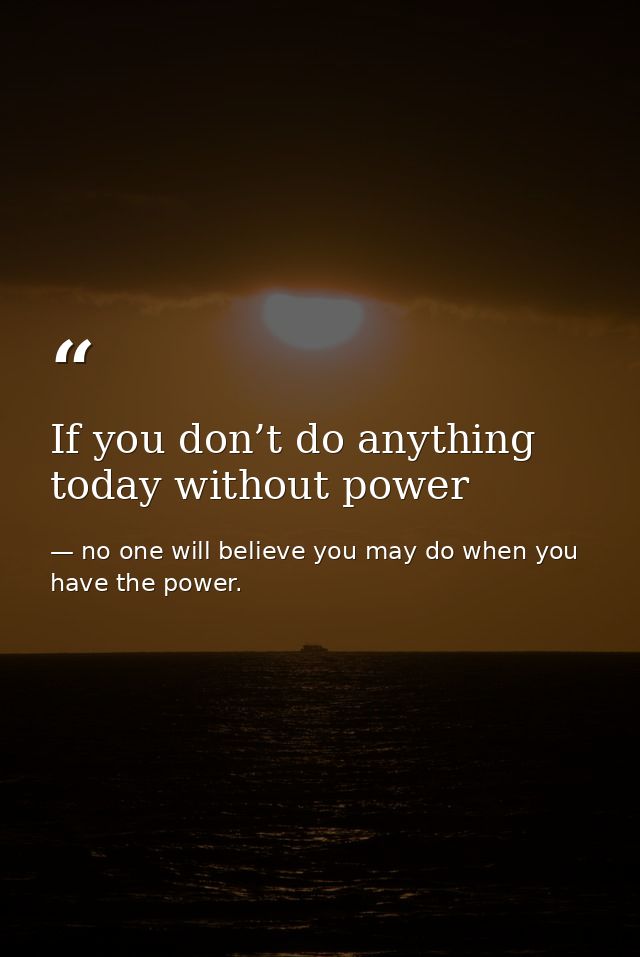 If you don’t do anything today without power — no one will believe you may do when you have the power.