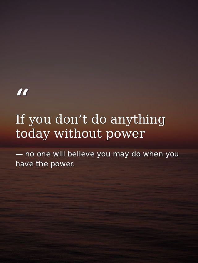 If you don’t do anything today without power — no one will believe you may do when you have the power.