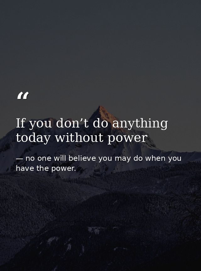 If you don’t do anything today without power — no one will believe you may do when you have the power.