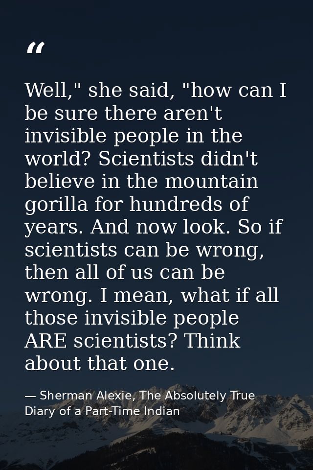 Well," she said, "how can I be sure there aren't invisible people in the world? Scientists didn't believe in the mountai — Sherman Alexie, The Absolutely True Diary of a Part-Time Indian