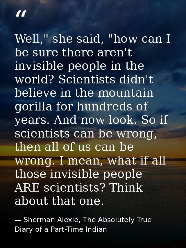 Well," she said, "how can I be sure there aren't invisible people in the world? Scientists didn't believe in the mountai — Sherman Alexie, The Absolutely True Diary of a Part-Time Indian