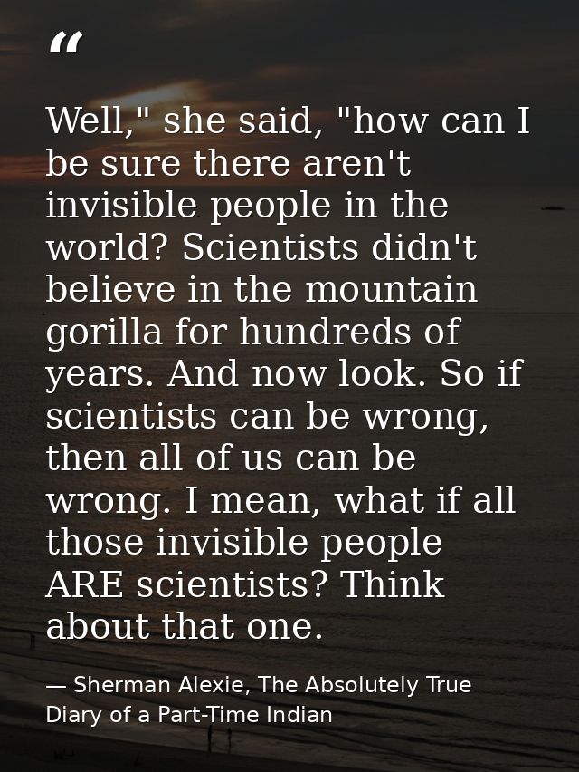 Well," she said, "how can I be sure there aren't invisible people in the world? Scientists didn't believe in the mountai — Sherman Alexie, The Absolutely True Diary of a Part-Time Indian