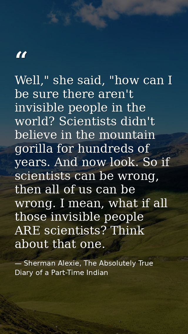 Well," she said, "how can I be sure there aren't invisible people in the world? Scientists didn't believe in the mountai — Sherman Alexie, The Absolutely True Diary of a Part-Time Indian