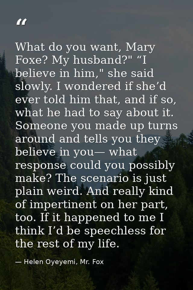 What do you want, Mary Foxe? My husband?" “I believe in him," she said slowly. I wondered if she’d ever told him that, a — Helen Oyeyemi, Mr. Fox