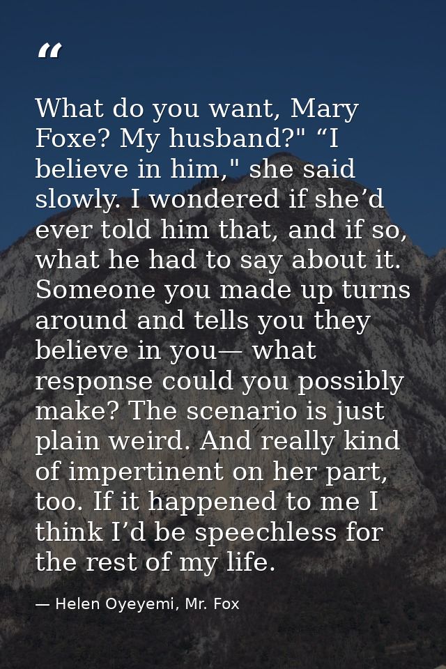 What do you want, Mary Foxe? My husband?" “I believe in him," she said slowly. I wondered if she’d ever told him that, a — Helen Oyeyemi, Mr. Fox