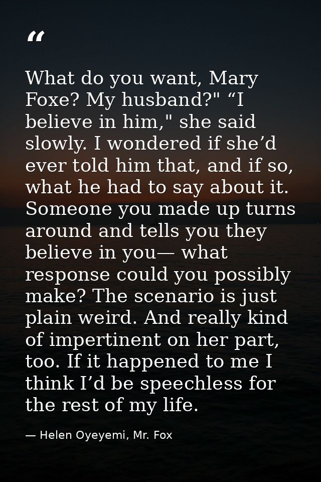 What do you want, Mary Foxe? My husband?" “I believe in him," she said slowly. I wondered if she’d ever told him that, a — Helen Oyeyemi, Mr. Fox