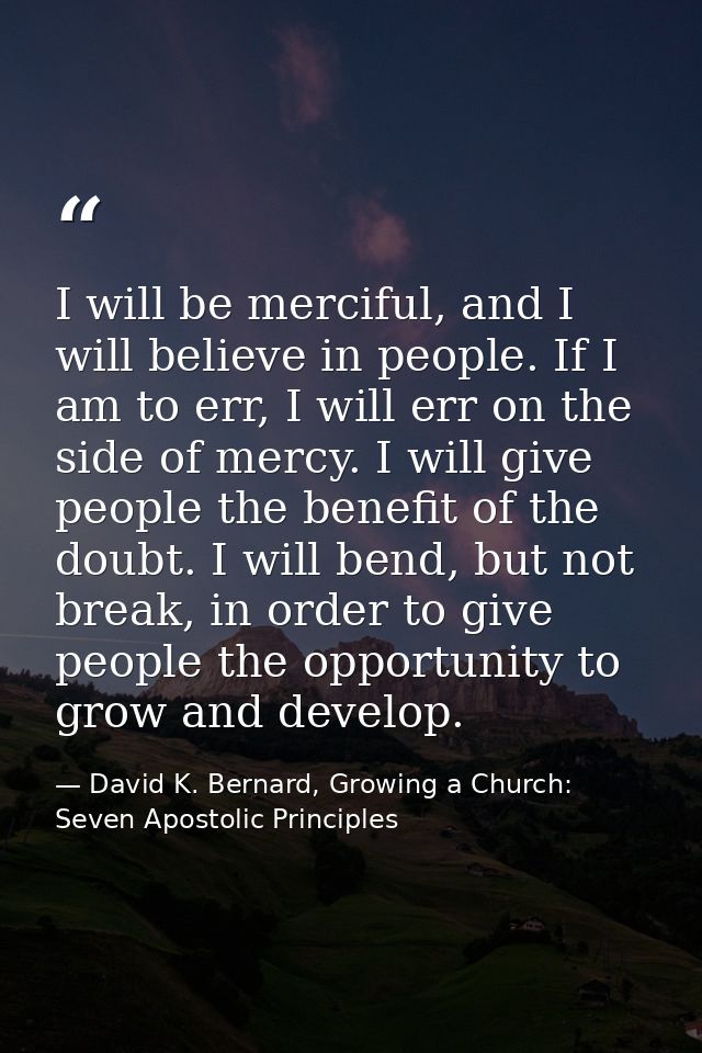 I will be merciful, and I will believe in people. If I am to err, I will err on the side of mercy. I will give people th — David K. Bernard, Growing a Church: Seven Apostolic Principles