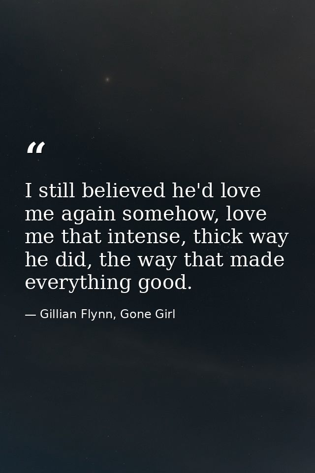 I still believed he'd love me again somehow, love me that intense, thick way he did, the way that made everything good. — Gillian Flynn, Gone Girl