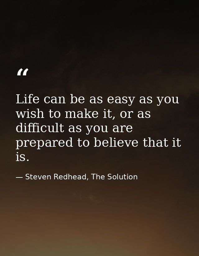 Life can be as easy as you wish to make it, or as difficult as you are prepared to believe that it is. — Steven Redhead, The Solution