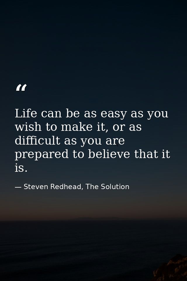 Life can be as easy as you wish to make it, or as difficult as you are prepared to believe that it is. — Steven Redhead, The Solution