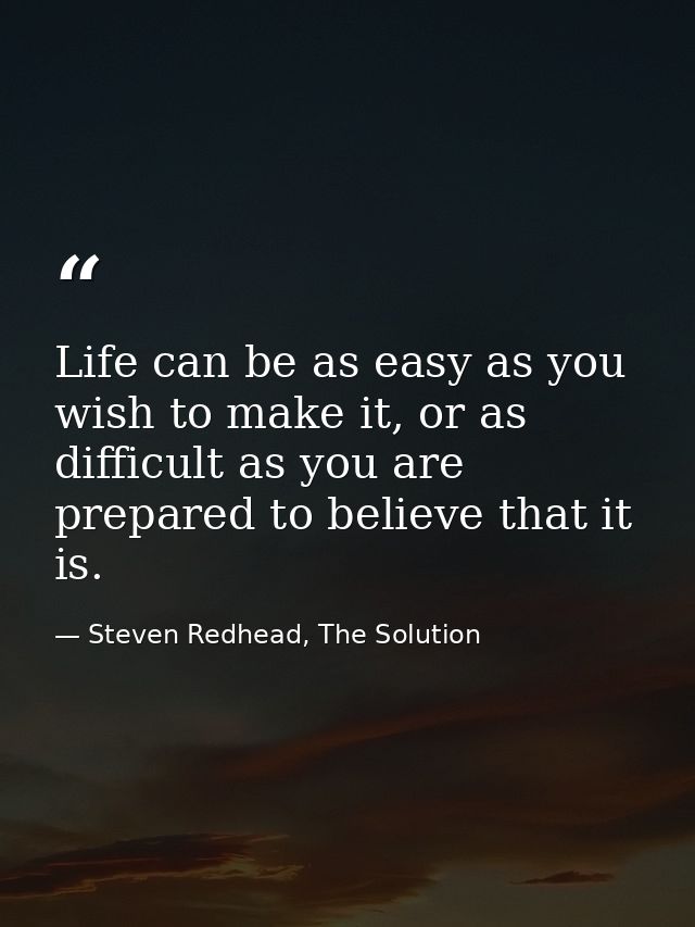Life can be as easy as you wish to make it, or as difficult as you are prepared to believe that it is. — Steven Redhead, The Solution