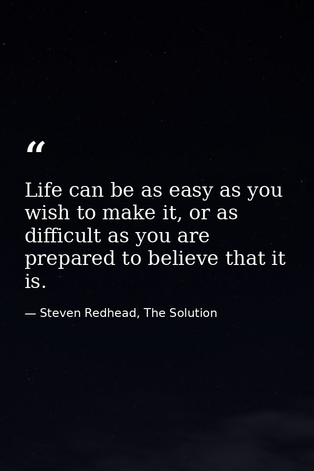 Life can be as easy as you wish to make it, or as difficult as you are prepared to believe that it is. — Steven Redhead, The Solution