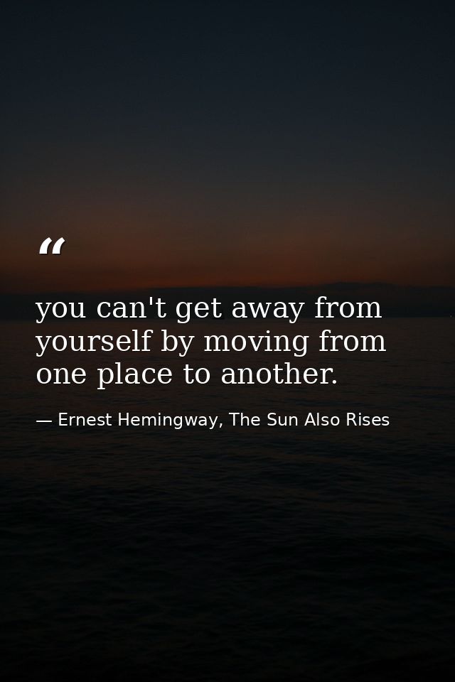 you can't get away from yourself by moving from one place to another. — Ernest Hemingway, The Sun Also Rises