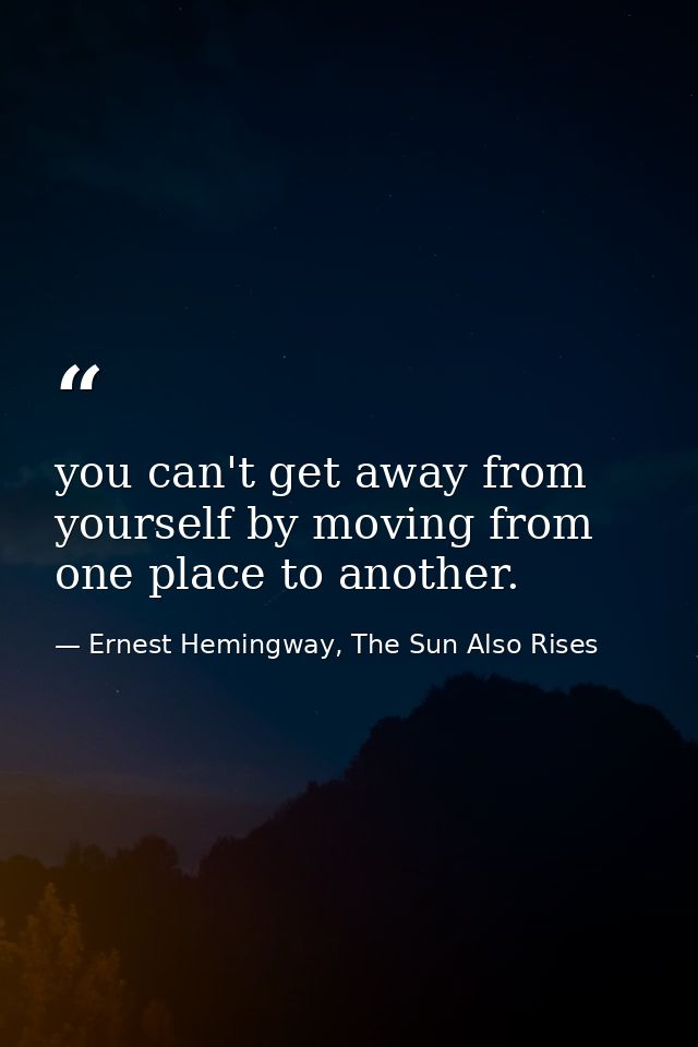 you can't get away from yourself by moving from one place to another. — Ernest Hemingway, The Sun Also Rises