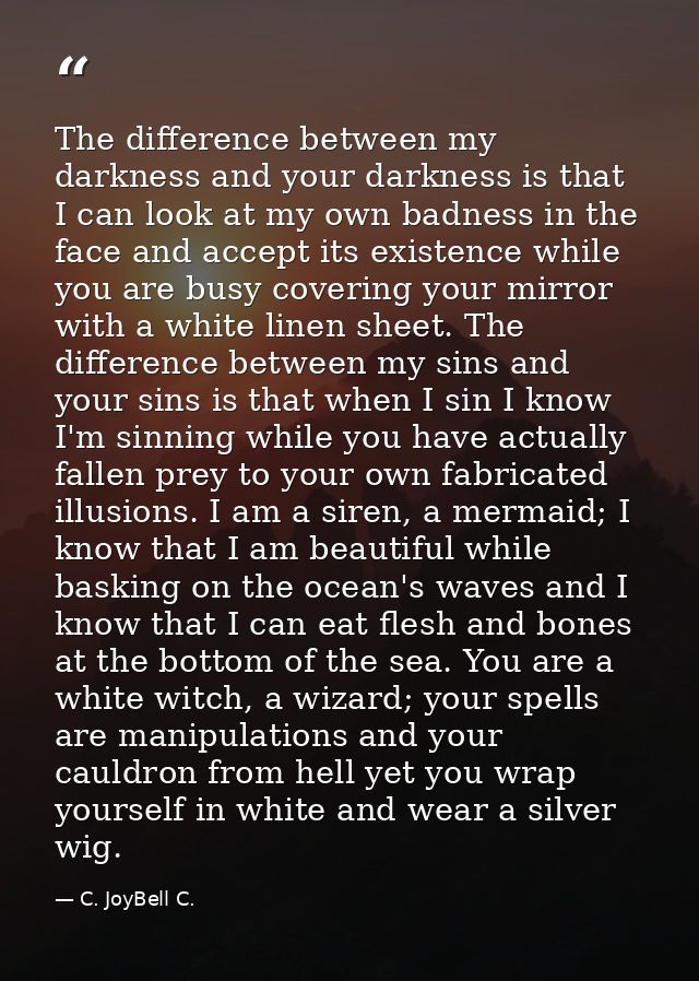 The difference between my darkness and your darkness is that I can look at my own badness in the face and accept its exi — C. JoyBell C.