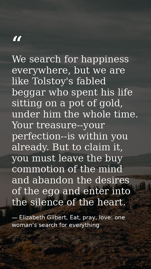 We search for happiness everywhere, but we are like Tolstoy's fabled beggar who spent his life sitting on a pot of gold, — Elizabeth Gilbert, Eat, pray, love: one woman's search for everything