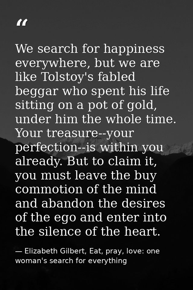 We search for happiness everywhere, but we are like Tolstoy's fabled beggar who spent his life sitting on a pot of gold, — Elizabeth Gilbert, Eat, pray, love: one woman's search for everything