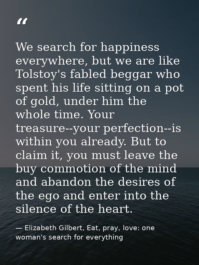 We search for happiness everywhere, but we are like Tolstoy's fabled beggar who spent his life sitting on a pot of gold, — Elizabeth Gilbert, Eat, pray, love: one woman's search for everything